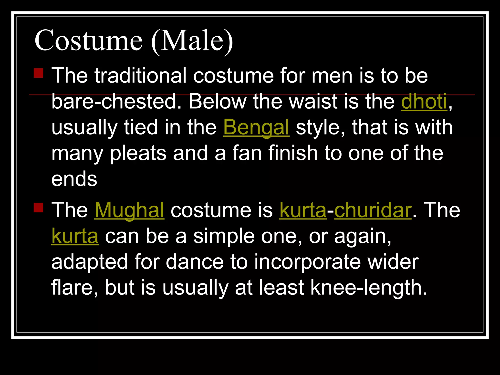 Costume (Male)
 The traditional costume for men is to be
bare-chested. Below the waist is the dhoti,
usually tied in the Bengal style, that is with
many pleats and a fan finish to one of the
ends
 The Mughal costume is kurta-churidar. The
kurta can be a simple one, or again,
adapted for dance to incorporate wider
flare, but is usually at least knee-length.
 