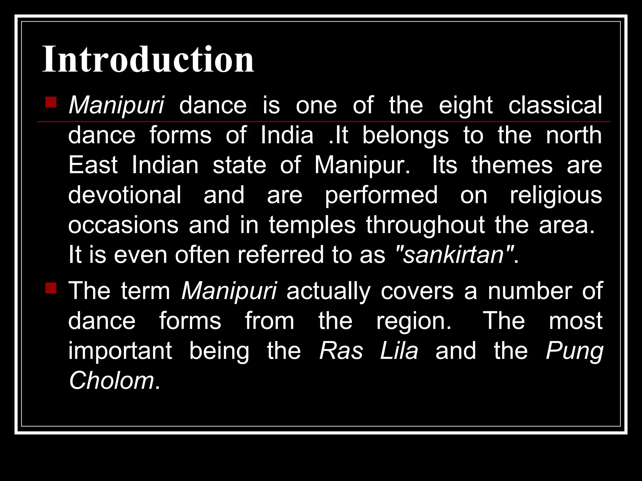 Introduction
 Manipuri dance is one of the eight classical
dance forms of India .It belongs to the north
East Indian state of Manipur. Its themes are
devotional and are performed on religious
occasions and in temples throughout the area.
It is even often referred to as "sankirtan".
 The term Manipuri actually covers a number of
dance forms from the region. The most
important being the Ras Lila and the Pung
Cholom.
 