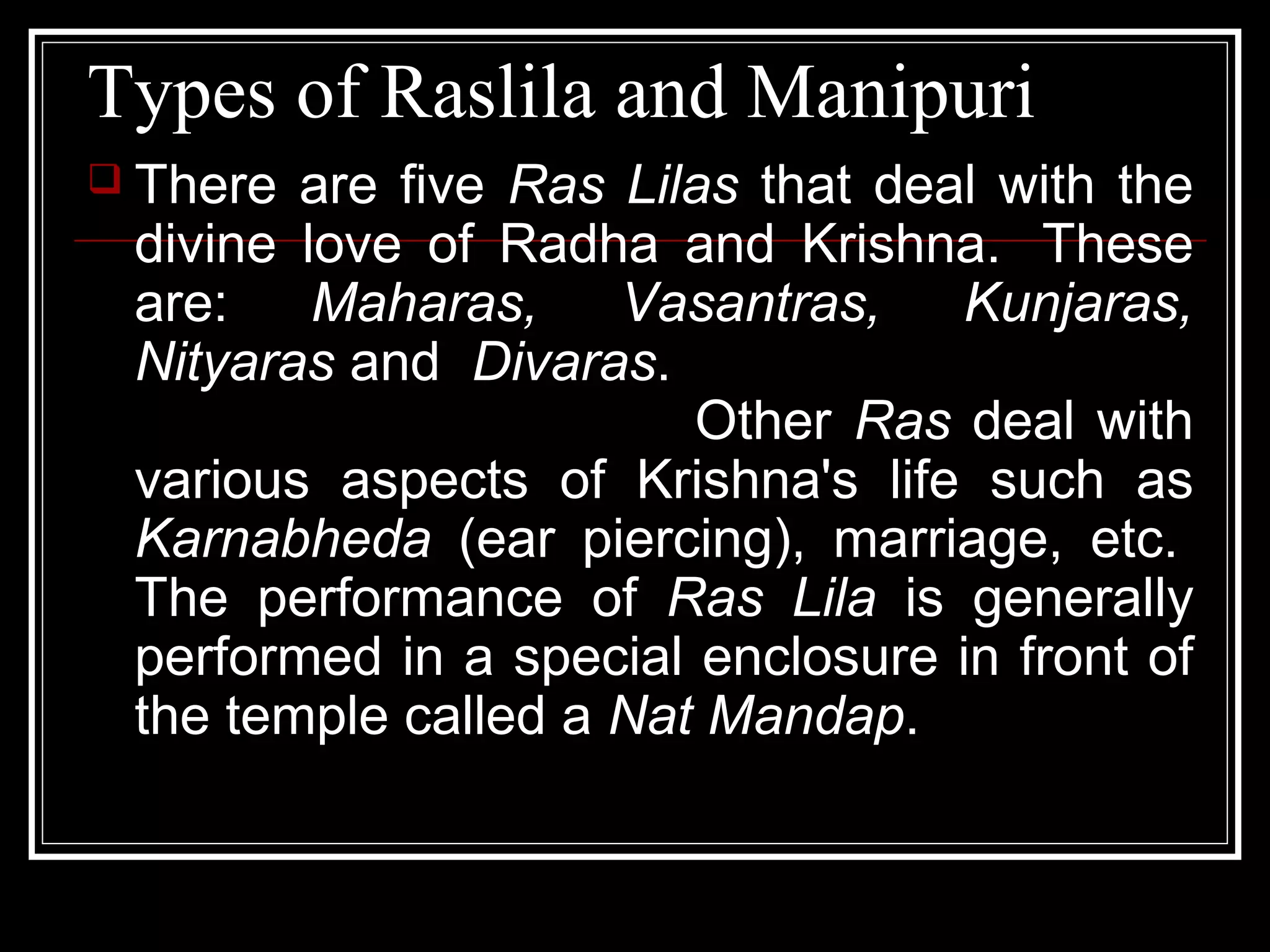 Types of Raslila and Manipuri
 There are five Ras Lilas that deal with the
divine love of Radha and Krishna. These
are: Maharas, Vasantras, Kunjaras,
Nityaras and Divaras.
Other Ras deal with
various aspects of Krishna's life such as
Karnabheda (ear piercing), marriage, etc.
The performance of Ras Lila is generally
performed in a special enclosure in front of
the temple called a Nat Mandap.
 