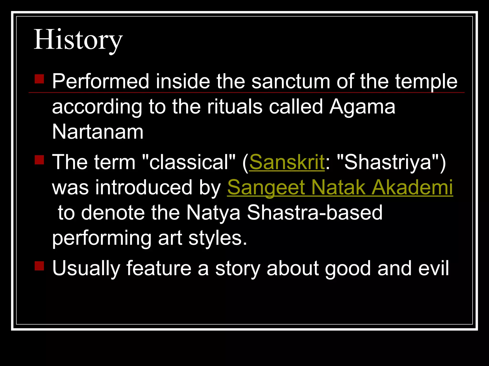 History
 Performed inside the sanctum of the temple
according to the rituals called Agama
Nartanam
 The term "classical" (Sanskrit: "Shastriya")
was introduced by Sangeet Natak Akademi
to denote the Natya Shastra-based
performing art styles.
 Usually feature a story about good and evil
 