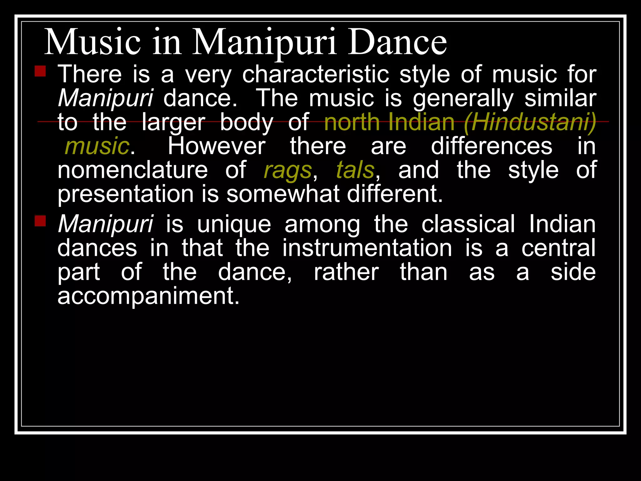 Music in Manipuri Dance
 There is a very characteristic style of music for
Manipuri dance. The music is generally similar
to the larger body of north Indian (Hindustani)
music. However there are differences in
nomenclature of rags, tals, and the style of
presentation is somewhat different.
 Manipuri is unique among the classical Indian
dances in that the instrumentation is a central
part of the dance, rather than as a side
accompaniment.
 