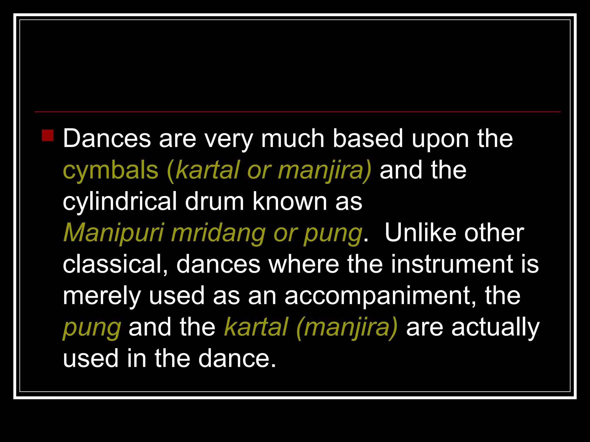  Dances are very much based upon the
cymbals (kartal or manjira) and the
cylindrical drum known as
Manipuri mridang or pung. Unlike other
classical, dances where the instrument is
merely used as an accompaniment, the
pung and the kartal (manjira) are actually
used in the dance.
 
