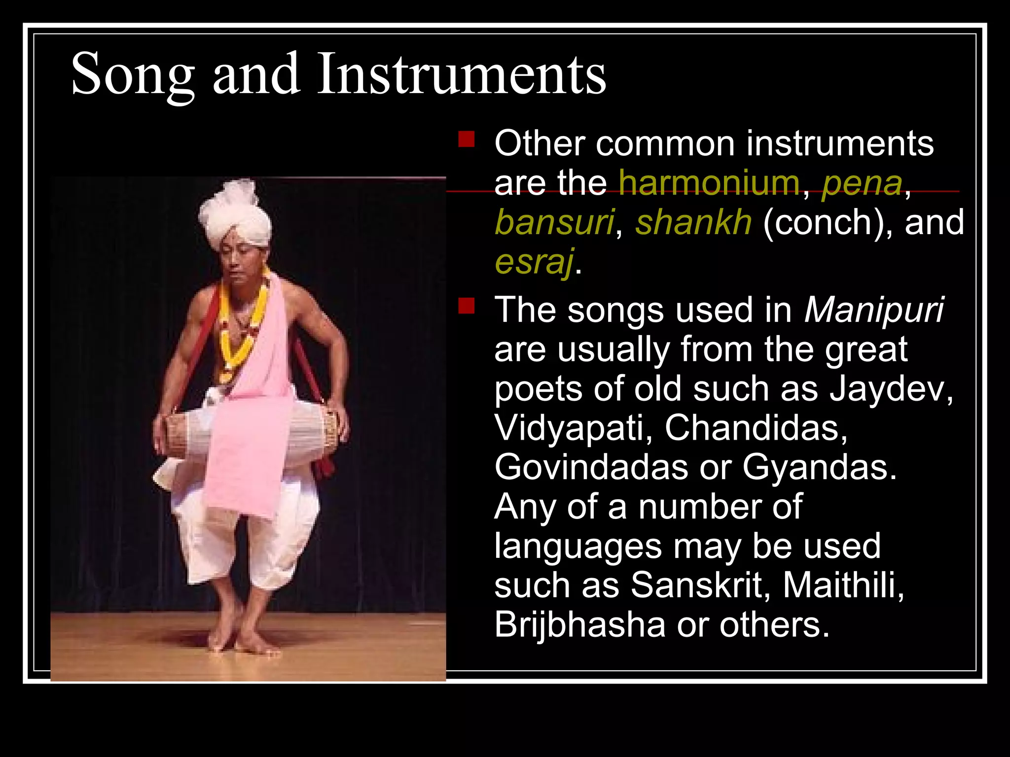Song and Instruments
 Other common instruments
are the harmonium, pena,
bansuri, shankh (conch), and
esraj.
 The songs used in Manipuri
are usually from the great
poets of old such as Jaydev,
Vidyapati, Chandidas,
Govindadas or Gyandas.
Any of a number of
languages may be used
such as Sanskrit, Maithili,
Brijbhasha or others.
 