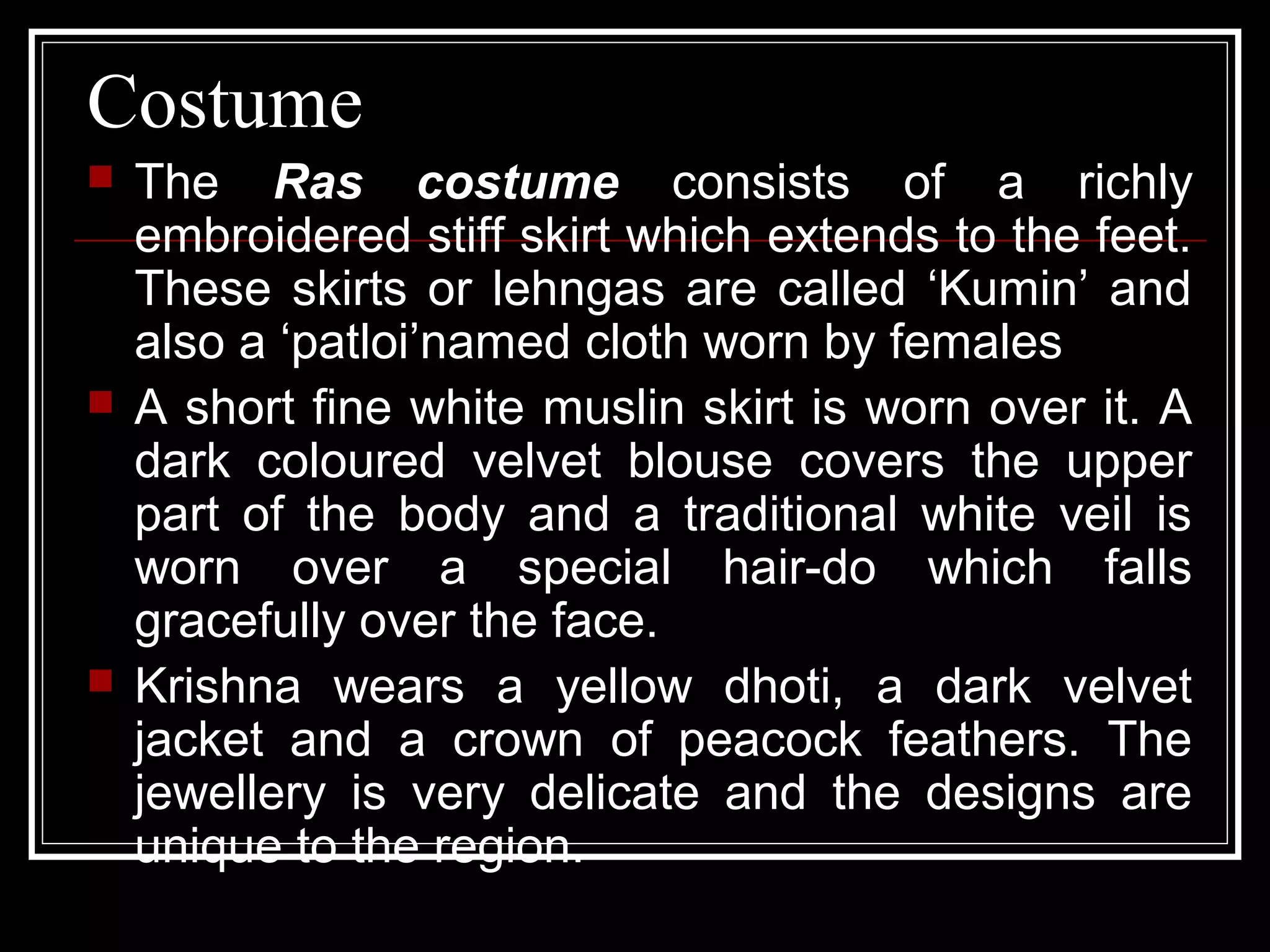 Costume
 The Ras costume consists of a richly
embroidered stiff skirt which extends to the feet.
These skirts or lehngas are called ‘Kumin’ and
also a ‘patloi’named cloth worn by females
 A short fine white muslin skirt is worn over it. A
dark coloured velvet blouse covers the upper
part of the body and a traditional white veil is
worn over a special hair-do which falls
gracefully over the face.
 Krishna wears a yellow dhoti, a dark velvet
jacket and a crown of peacock feathers. The
jewellery is very delicate and the designs are
unique to the region.
 