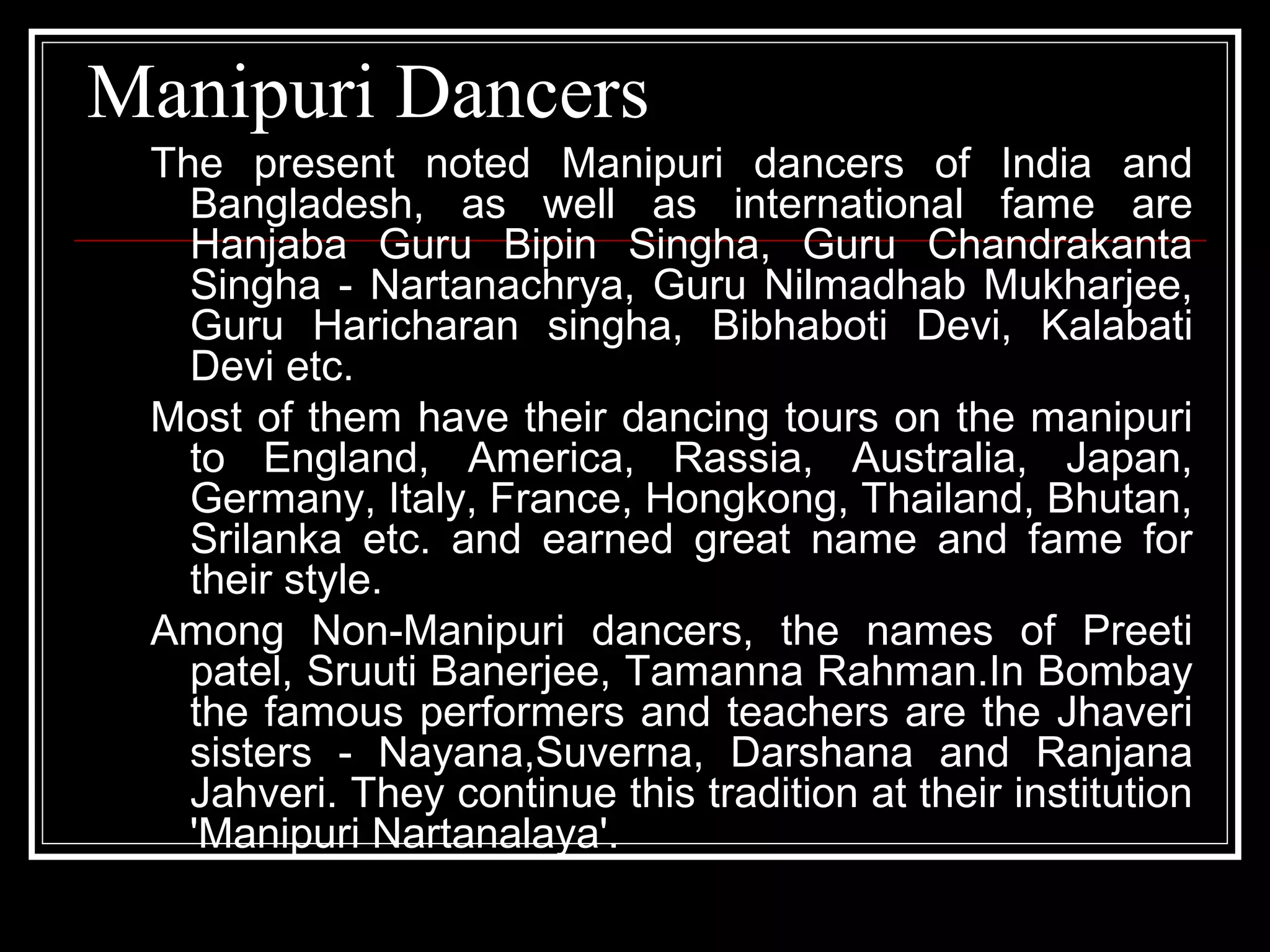 Manipuri Dancers
The present noted Manipuri dancers of India and
Bangladesh, as well as international fame are
Hanjaba Guru Bipin Singha, Guru Chandrakanta
Singha - Nartanachrya, Guru Nilmadhab Mukharjee,
Guru Haricharan singha, Bibhaboti Devi, Kalabati
Devi etc.
Most of them have their dancing tours on the manipuri
to England, America, Rassia, Australia, Japan,
Germany, Italy, France, Hongkong, Thailand, Bhutan,
Srilanka etc. and earned great name and fame for
their style.
Among Non-Manipuri dancers, the names of Preeti
patel, Sruuti Banerjee, Tamanna Rahman.In Bombay
the famous performers and teachers are the Jhaveri
sisters - Nayana,Suverna, Darshana and Ranjana
Jahveri. They continue this tradition at their institution
'Manipuri Nartanalaya'.
 