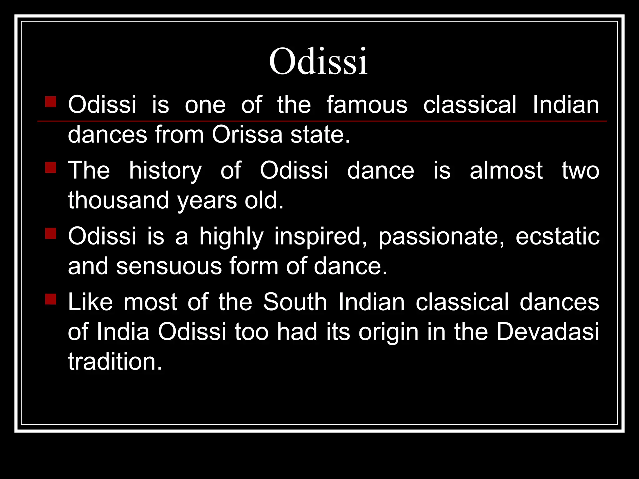 Odissi
 Odissi is one of the famous classical Indian
dances from Orissa state.
 The history of Odissi dance is almost two
thousand years old.
 Odissi is a highly inspired, passionate, ecstatic
and sensuous form of dance.
 Like most of the South Indian classical dances
of India Odissi too had its origin in the Devadasi
tradition.
 