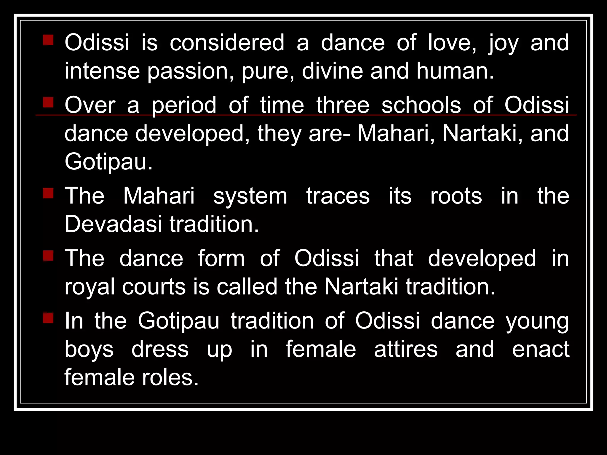  Odissi is considered a dance of love, joy and
intense passion, pure, divine and human.
 Over a period of time three schools of Odissi
dance developed, they are- Mahari, Nartaki, and
Gotipau.
 The Mahari system traces its roots in the
Devadasi tradition.
 The dance form of Odissi that developed in
royal courts is called the Nartaki tradition.
 In the Gotipau tradition of Odissi dance young
boys dress up in female attires and enact
female roles.
 