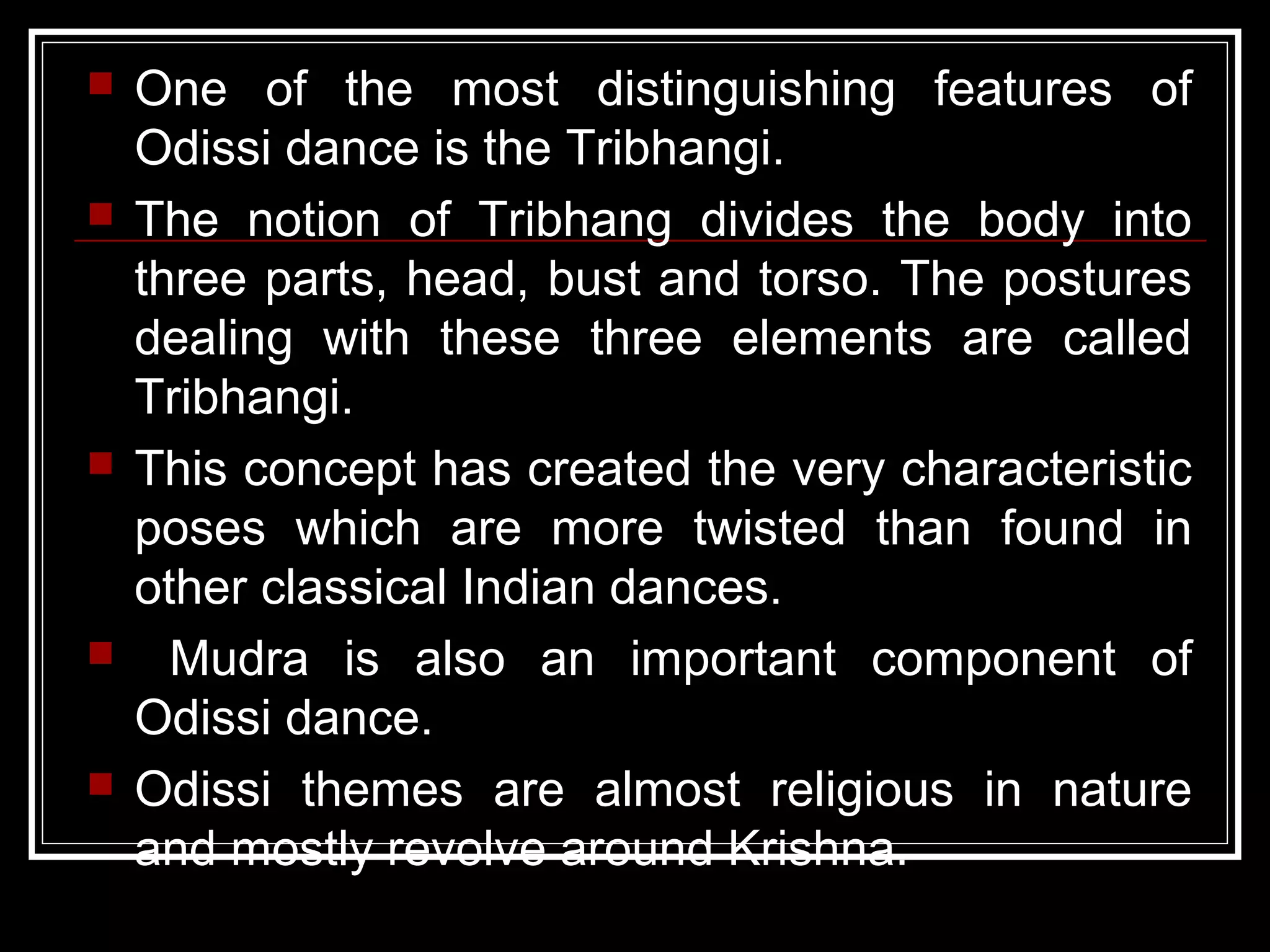  One of the most distinguishing features of
Odissi dance is the Tribhangi.
 The notion of Tribhang divides the body into
three parts, head, bust and torso. The postures
dealing with these three elements are called
Tribhangi.
 This concept has created the very characteristic
poses which are more twisted than found in
other classical Indian dances.
 Mudra is also an important component of
Odissi dance.
 Odissi themes are almost religious in nature
and mostly revolve around Krishna.
 