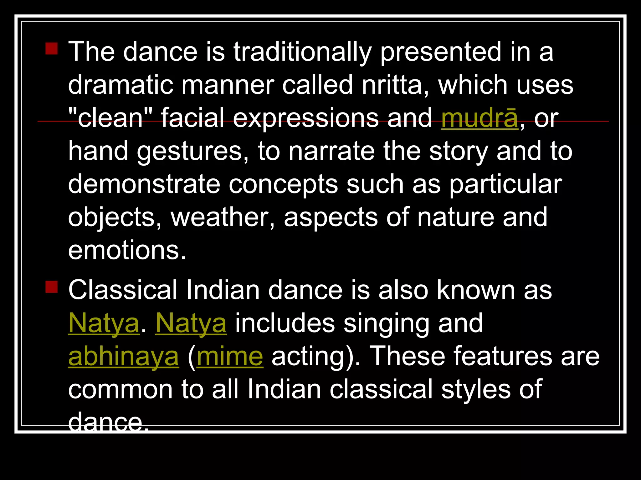  The dance is traditionally presented in a
dramatic manner called nritta, which uses
"clean" facial expressions and mudrā, or
hand gestures, to narrate the story and to
demonstrate concepts such as particular
objects, weather, aspects of nature and
emotions.
 Classical Indian dance is also known as
Natya. Natya includes singing and
abhinaya (mime acting). These features are
common to all Indian classical styles of
dance.
 
