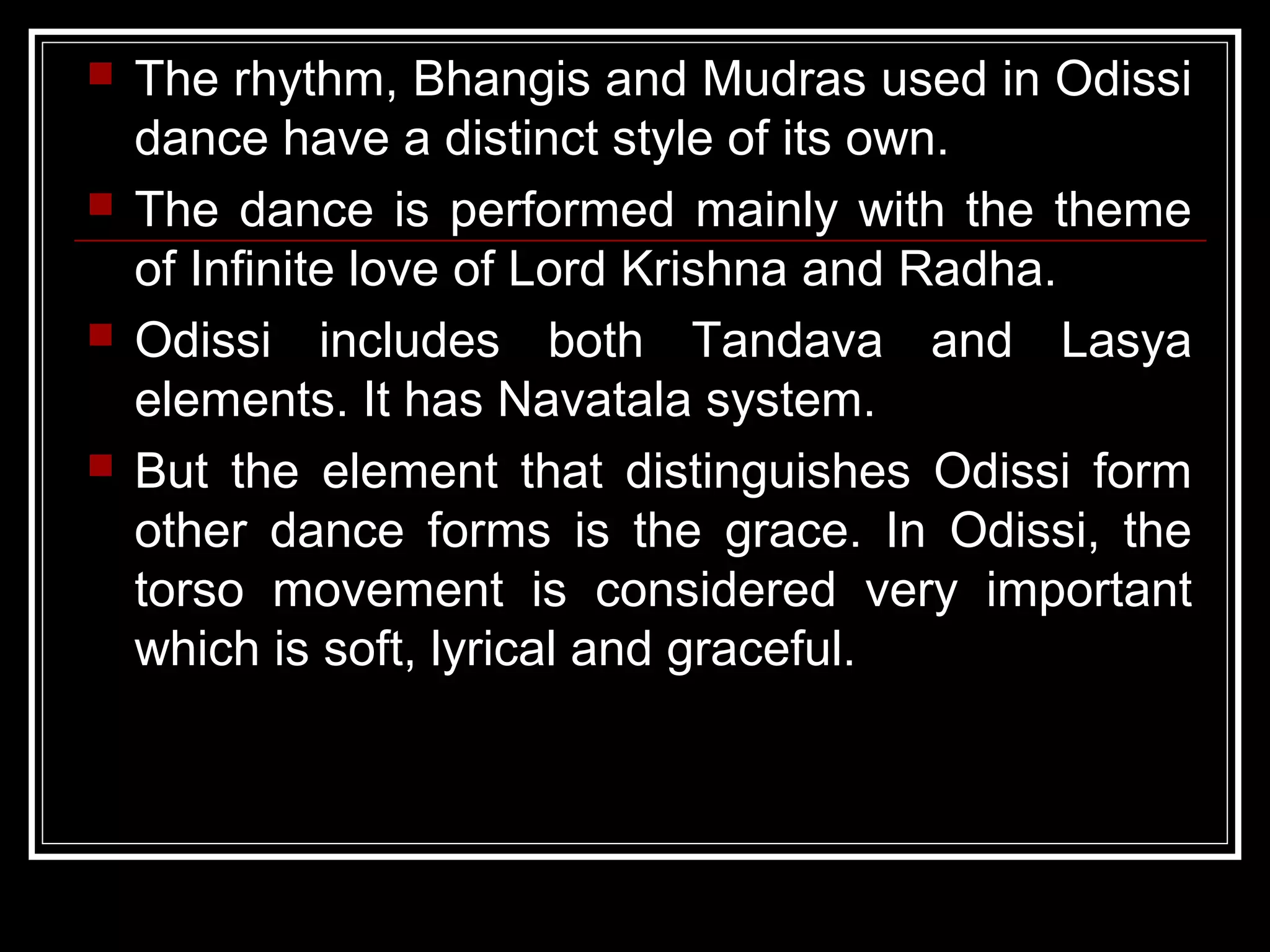  The rhythm, Bhangis and Mudras used in Odissi
dance have a distinct style of its own.
 The dance is performed mainly with the theme
of Infinite love of Lord Krishna and Radha.
 Odissi includes both Tandava and Lasya
elements. It has Navatala system.
 But the element that distinguishes Odissi form
other dance forms is the grace. In Odissi, the
torso movement is considered very important
which is soft, lyrical and graceful.
 