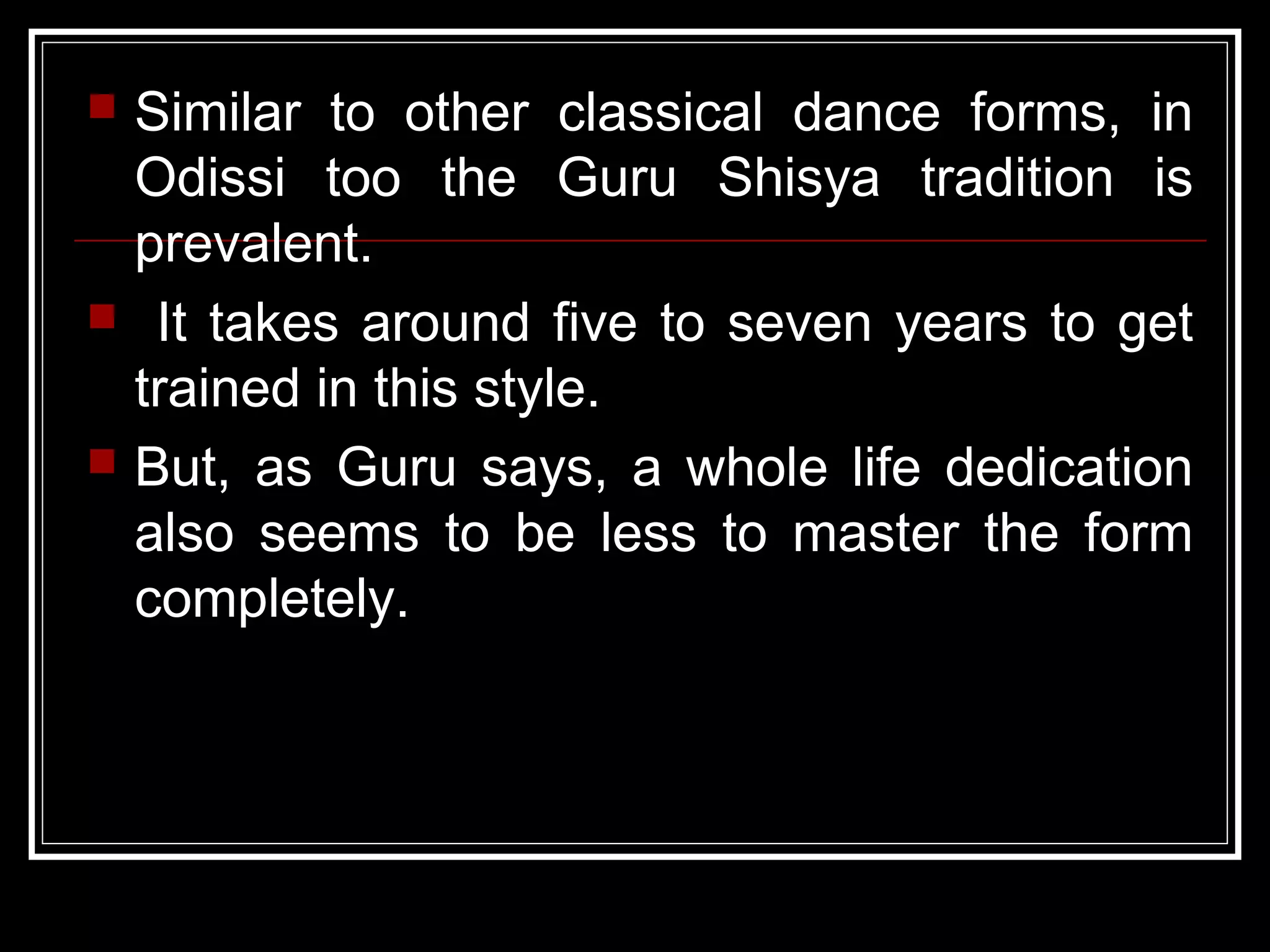  Similar to other classical dance forms, in
Odissi too the Guru Shisya tradition is
prevalent.
 It takes around five to seven years to get
trained in this style.
 But, as Guru says, a whole life dedication
also seems to be less to master the form
completely.
 