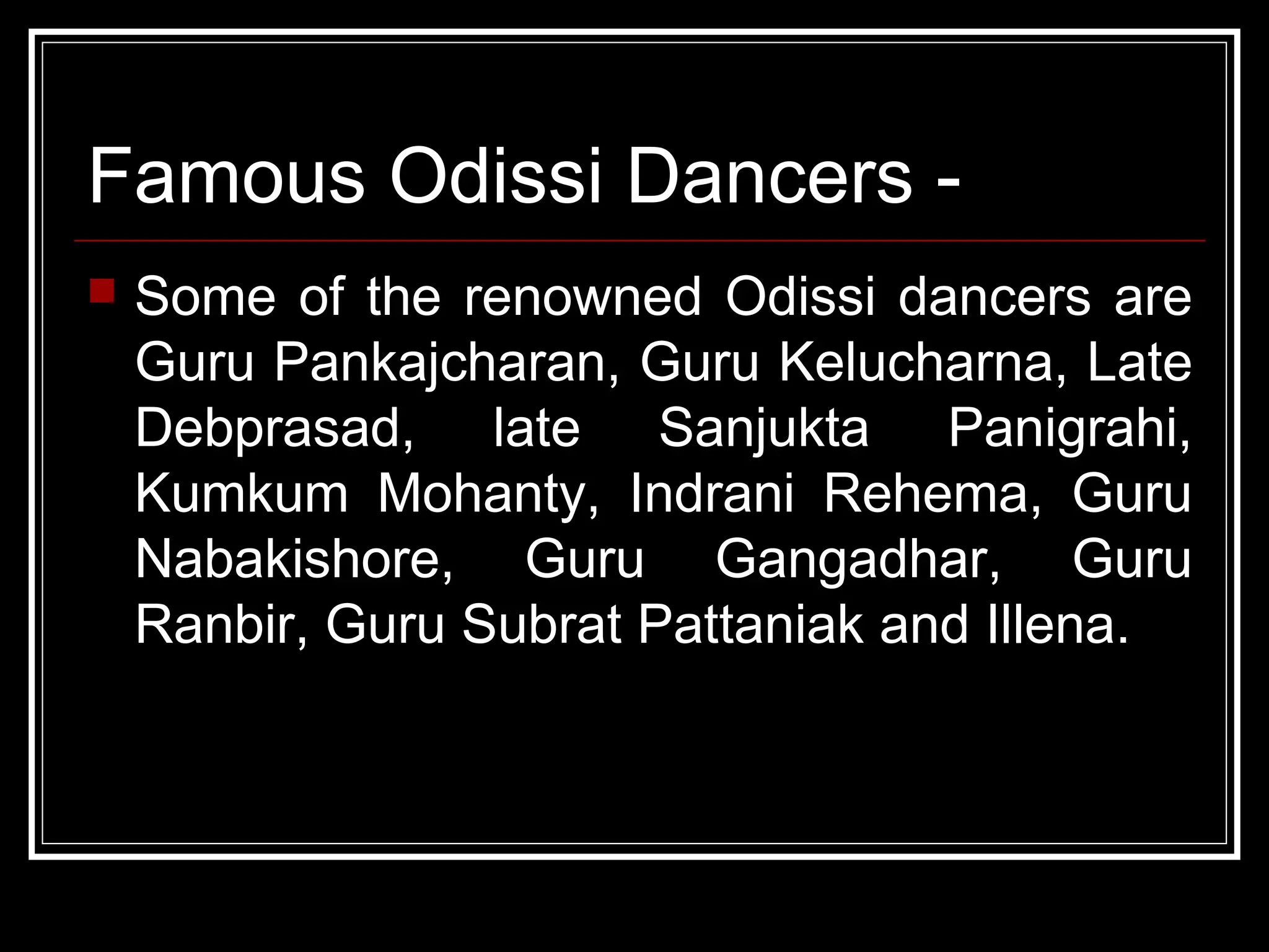 Famous Odissi Dancers -
 Some of the renowned Odissi dancers are
Guru Pankajcharan, Guru Kelucharna, Late
Debprasad, late Sanjukta Panigrahi,
Kumkum Mohanty, Indrani Rehema, Guru
Nabakishore, Guru Gangadhar, Guru
Ranbir, Guru Subrat Pattaniak and Illena.
 