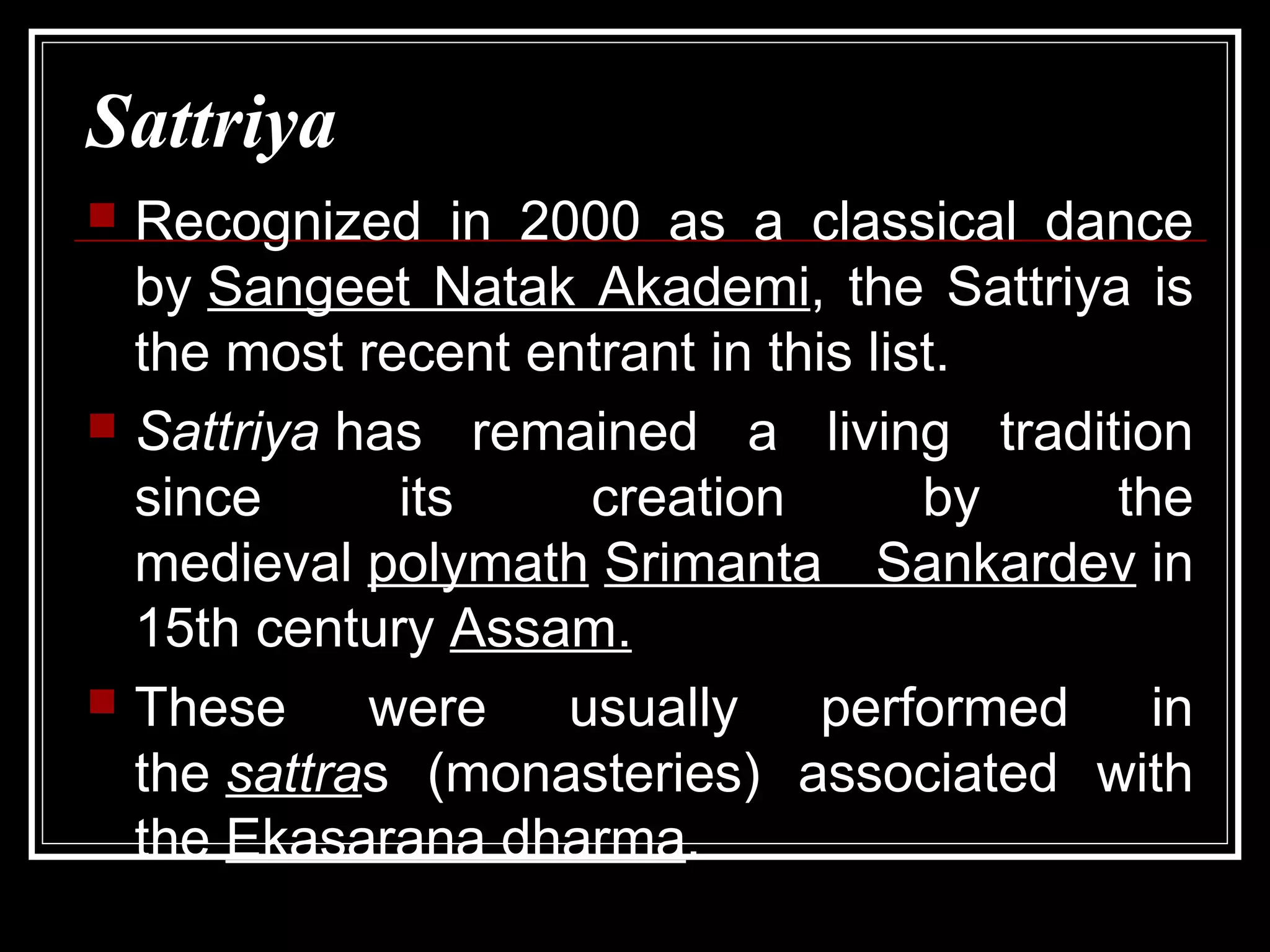 Sattriya
 Recognized in 2000 as a classical dance
by Sangeet Natak Akademi, the Sattriya is
the most recent entrant in this list.
 Sattriya has remained a living tradition
since its creation by the
medieval polymath Srimanta Sankardev in
15th century Assam.
 These were usually performed in
the sattras (monasteries) associated with
the Ekasarana dharma.
 