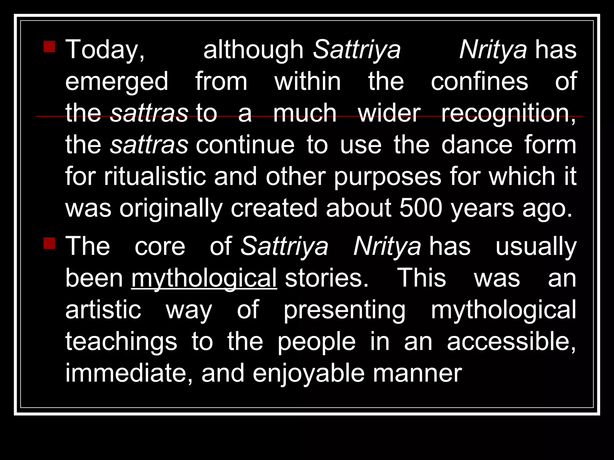  Today, although Sattriya Nritya has
emerged from within the confines of
the sattras to a much wider recognition,
the sattras continue to use the dance form
for ritualistic and other purposes for which it
was originally created about 500 years ago.
 The core of Sattriya Nritya has usually
been mythological stories. This was an
artistic way of presenting mythological
teachings to the people in an accessible,
immediate, and enjoyable manner
 