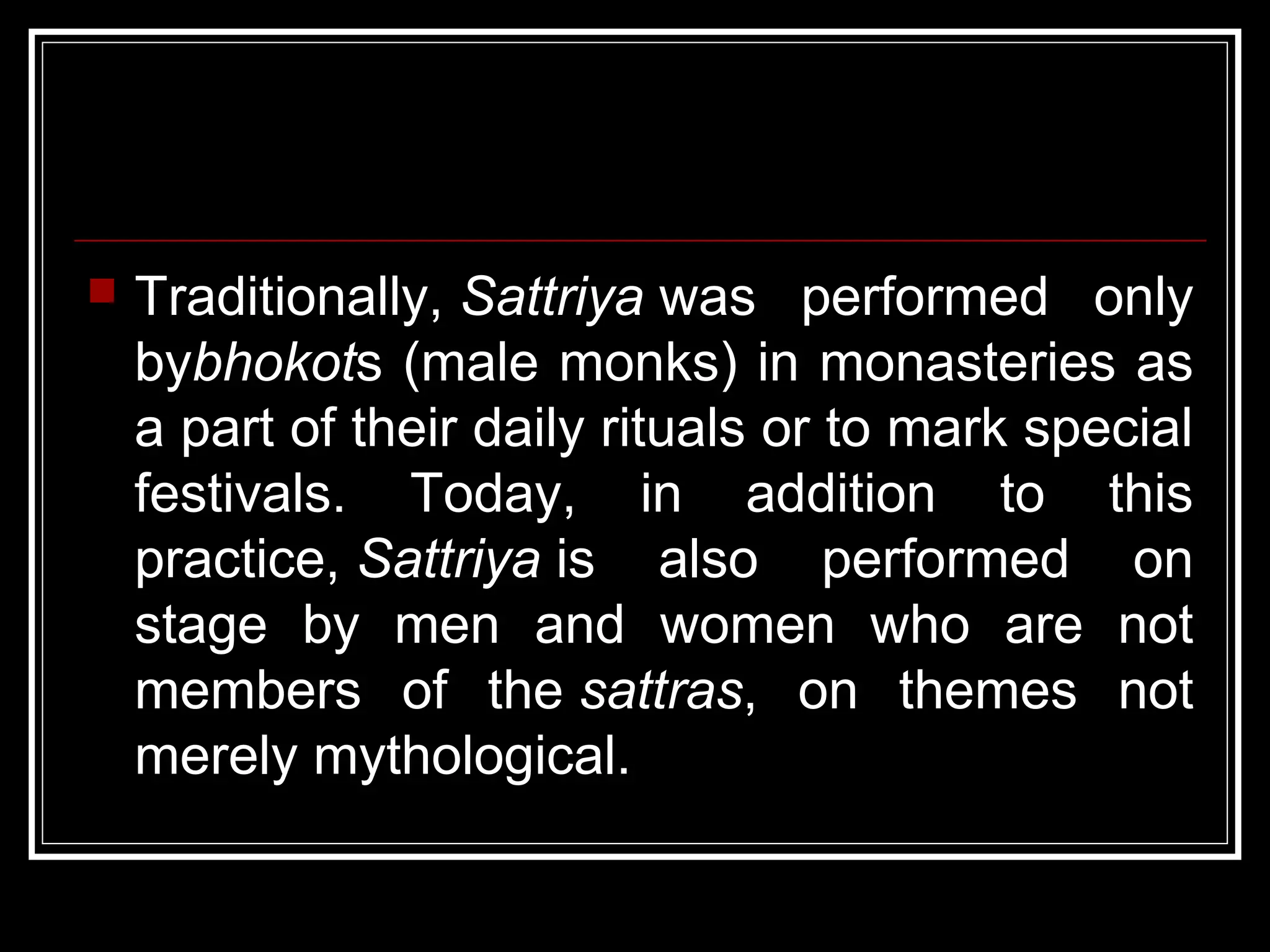  Traditionally, Sattriya was performed only
bybhokots (male monks) in monasteries as
a part of their daily rituals or to mark special
festivals. Today, in addition to this
practice, Sattriya is also performed on
stage by men and women who are not
members of the sattras, on themes not
merely mythological.
 