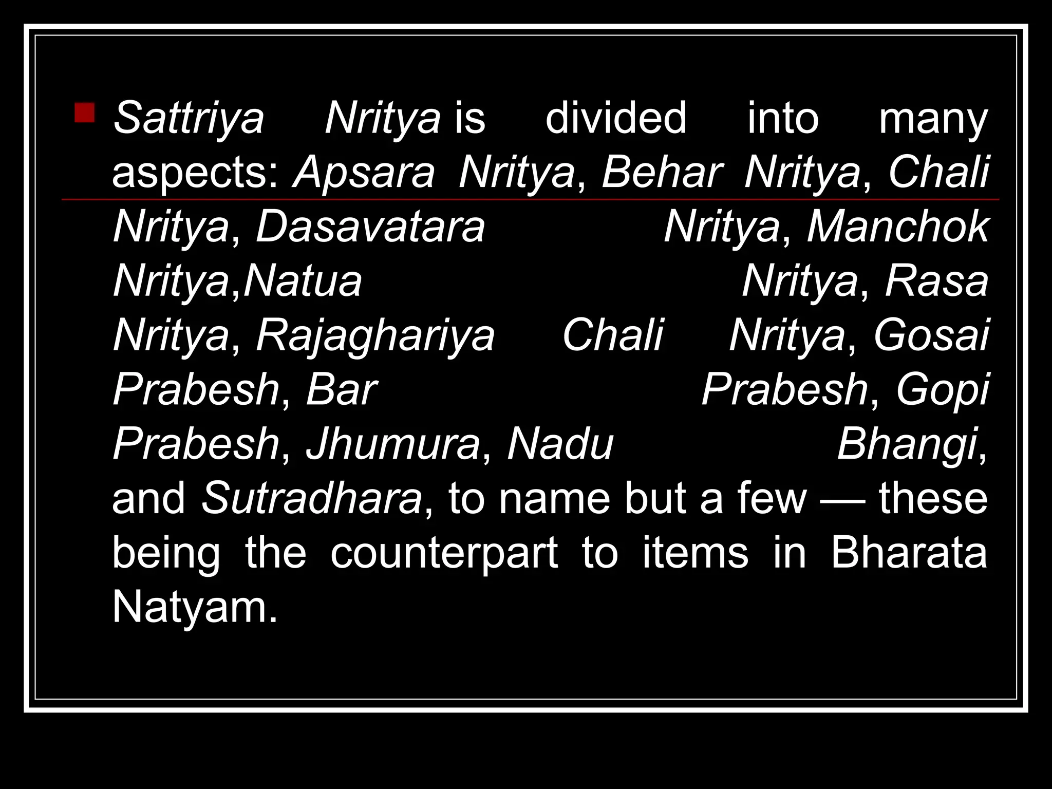  Sattriya Nritya is divided into many
aspects: Apsara Nritya, Behar Nritya, Chali
Nritya, Dasavatara Nritya, Manchok
Nritya,Natua Nritya, Rasa
Nritya, Rajaghariya Chali Nritya, Gosai
Prabesh, Bar Prabesh, Gopi
Prabesh, Jhumura, Nadu Bhangi,
and Sutradhara, to name but a few — these
being the counterpart to items in Bharata
Natyam.
 