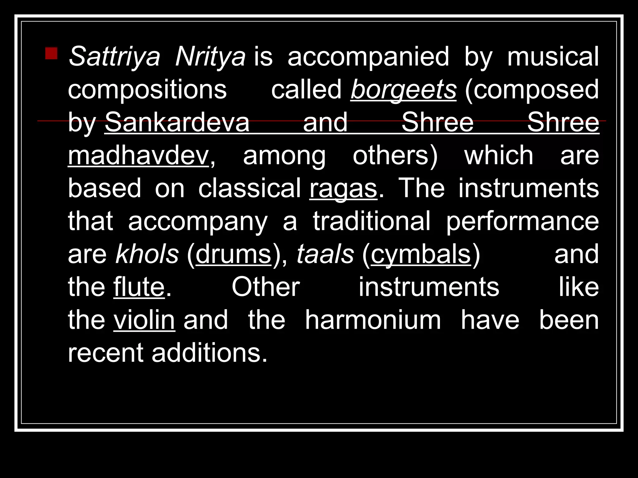  Sattriya Nritya is accompanied by musical
compositions called borgeets (composed
by Sankardeva and Shree Shree
madhavdev, among others) which are
based on classical ragas. The instruments
that accompany a traditional performance
are khols (drums), taals (cymbals) and
the flute. Other instruments like
the violin and the harmonium have been
recent additions.
 