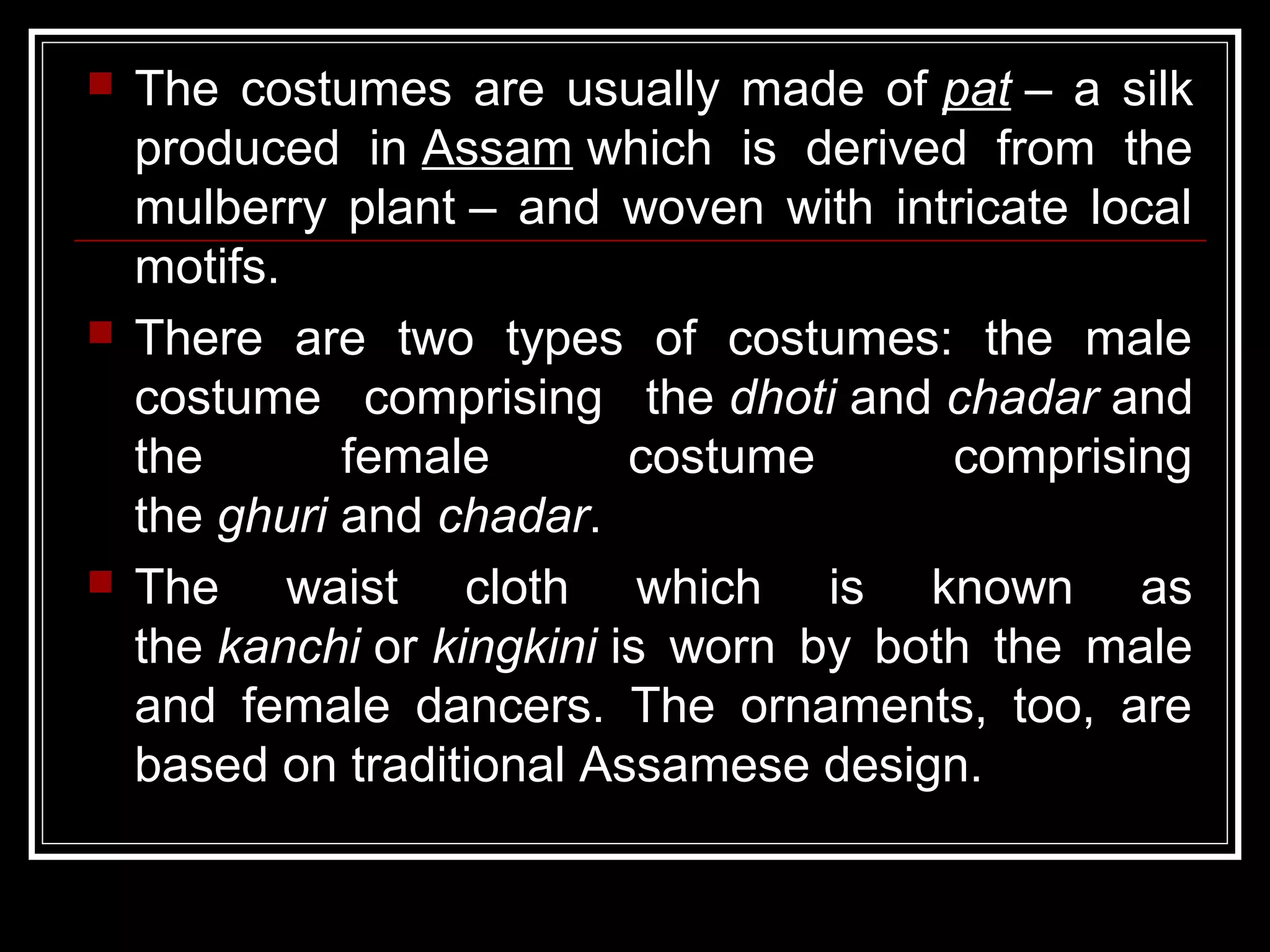  The costumes are usually made of pat – a silk
produced in Assam which is derived from the
mulberry plant – and woven with intricate local
motifs.
 There are two types of costumes: the male
costume comprising the dhoti and chadar and
the female costume comprising
the ghuri and chadar.
 The waist cloth which is known as
the kanchi or kingkini is worn by both the male
and female dancers. The ornaments, too, are
based on traditional Assamese design.
 