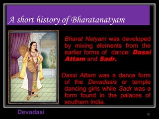 A short history of Bharatanatyam
Bharat Natyam was developed
by mixing elements from the
earlier forms of dance: Dassi
Attam and Sadr.
Dassi Attam was a dance form
of the Devadasis or temple
dancing girls while Sadr was a
form found in the palaces of
southern India.
Devadasi 12
 