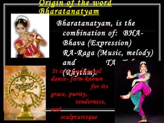 Origin of the word
Bharatanatyam
Bharatanatyam, is the
combination of: BHA-
Bhava (Expression)
RA-Raga (Music, melody)
and TA- Tala
(Rhythm). 
13
It is a traditional
dance- form known
for its
grace, purity,
tenderness,
and
sculpturesque
 