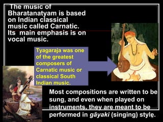 The music of
Bharatanatyam is based
on Indian classical
music called Carnatic.
Its main emphasis is on
vocal music.
14
Most compositions are written to be
sung, and even when played on
instruments, they are meant to be
performed in gāyaki (singing) style.
Tyagaraja was one
of the greatest
composers of
Carnatic music or
classical South
Indian music.
 