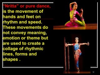 19
“Nritta” or pure dance,
is the movement of
hands and feet on
rhythm and speed.
These movements do
not convey meaning,
emotion or theme but
are used to create a
collage of rhythmic
lines, forms and
shapes .
 
