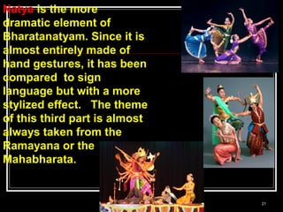 21
Natya is the more
dramatic element of
Bharatanatyam. Since it is
almost entirely made of
hand gestures, it has been
compared to sign
language but with a more
stylized effect. The theme
of this third part is almost
always taken from the
Ramayana or the
Mahabharata.
 
