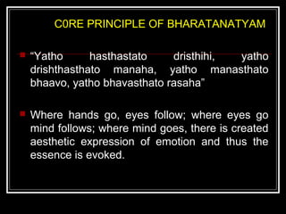 C0RE PRINCIPLE OF BHARATANATYAM
 “Yatho hasthastato dristhihi, yatho
drishthasthato manaha, yatho manasthato
bhaavo, yatho bhavasthato rasaha”
 Where hands go, eyes follow; where eyes go
mind follows; where mind goes, there is created
aesthetic expression of emotion and thus the
essence is evoked.
 