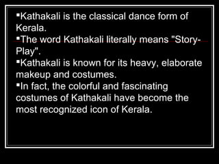 Kathakali is the classical dance form of
Kerala.
The word Kathakali literally means "Story-
Play".
Kathakali is known for its heavy, elaborate
makeup and costumes.
In fact, the colorful and fascinating
costumes of Kathakali have become the
most recognized icon of Kerala.
 