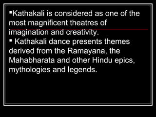 Kathakali is considered as one of the
most magnificent theatres of
imagination and creativity.
 Kathakali dance presents themes
derived from the Ramayana, the
Mahabharata and other Hindu epics,
mythologies and legends.
 