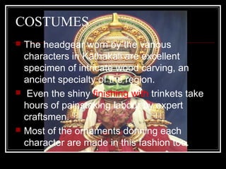 COSTUMES
 The headgear worn by the various
characters in Kathakali are excellent
specimen of intricate wood carving, an
ancient specialty of the region.
 Even the shiny finishing with trinkets take
hours of painstaking labour by expert
craftsmen.
 Most of the ornaments donning each
character are made in this fashion too.
 