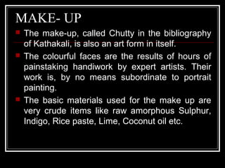 MAKE- UP
 The make-up, called Chutty in the bibliography
of Kathakali, is also an art form in itself.
 The colourful faces are the results of hours of
painstaking handiwork by expert artists. Their
work is, by no means subordinate to portrait
painting.
 The basic materials used for the make up are
very crude items like raw amorphous Sulphur,
Indigo, Rice paste, Lime, Coconut oil etc.
 