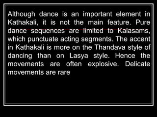 Although dance is an important element in
Kathakali, it is not the main feature. Pure
dance sequences are limited to Kalasams,
which punctuate acting segments. The accent
in Kathakali is more on the Thandava style of
dancing than on Lasya style. Hence the
movements are often explosive. Delicate
movements are rare
 