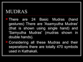 MUDRAS
 There are 24 Basic Mudras (hand
gestures) There are 'Asamyutha Mudras'
(that is shown using single hand) and
'Samyutha Mudras' (mudras shown in
double hands).
 Considering all these Mudras and their
seperations there are totally 470 symbols
used in Kathakali.
 