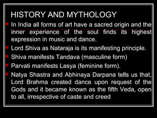 HISTORY AND MYTHOLOGY
 In India all forms of art have a sacred origin and the
inner experience of the soul finds its highest
expression in music and dance.
 Lord Shiva as Nataraja is its manifesting principle.
 Shiva manifests Tandava (masculine form)
 Parvati manifests Lasya (feminine form).
 Natya Shastra and Abhinaya Darpana tells us that,
Lord Brahma created dance upon request of the
Gods and it became known as the fifth Veda, open
to all, irrespective of caste and creed
 