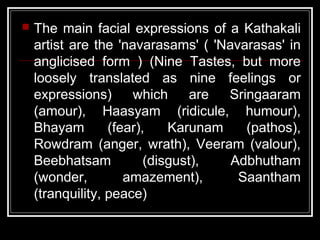  The main facial expressions of a Kathakali
artist are the 'navarasams' ( 'Navarasas' in
anglicised form ) (Nine Tastes, but more
loosely translated as nine feelings or
expressions) which are Sringaaram
(amour), Haasyam (ridicule, humour),
Bhayam (fear), Karunam (pathos),
Rowdram (anger, wrath), Veeram (valour),
Beebhatsam (disgust), Adbhutham
(wonder, amazement), Saantham
(tranquility, peace)
 