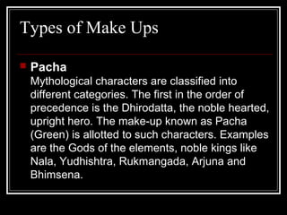 Types of Make Ups
 Pacha
Mythological characters are classified into
different categories. The first in the order of
precedence is the Dhirodatta, the noble hearted,
upright hero. The make-up known as Pacha
(Green) is allotted to such characters. Examples
are the Gods of the elements, noble kings like
Nala, Yudhishtra, Rukmangada, Arjuna and
Bhimsena.
 