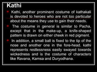 Kathi
 Kathi, another prominent costume of kathakali
is devoted to heroes who are not too particular
about the means they use to gain their needs.
 The costume in general is similar to Pacha,
except that in the make-up, a knife-shaped
pattern is drawn on either cheek in red pigment.
 In addition, a small ball is fixed to the tip of the
nose and another one in the fore-head. kathi
represents restlessness easily swayed towards
wickedness and is the costume of characters
like Ravana, Kamsa and Duryodhana.
 