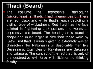 Thadi (Beard)
 The costume that represents Thamoguna
(wickedness) is Thadi. Thadi means beard. There
are red, black and white thadis, each depicting a
distinct type of wickedness. Red thadi has the face
painted in frightening dark portions and wears an
impressive red beard. The head gear is round in
shape and much larger in size than those worn by
Kathi. Red thadi is usually given to extremely wicked
characters like Rakshasas or despicable men like
Dussasana. Examples of Rakshasas are Bakasura
and Jatasura. The concept of the red thadi is only of
the destructive evil force with little or no thinking
faculty
 