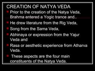CREATION OF NATYA VEDA
 Prior to the creation of the Natya Veda,
Brahma entered a Yogic trance and..
 He drew literature from the Rig Veda,
 Song from the Sama Veda,
 Abhinaya or expression from the Yajur
Veda and
 Rasa or aesthetic experience from Atharva
Veda.
 These aspects are the four main
constituents of the Natya Veda.
 