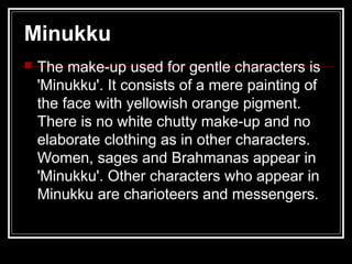 Minukku
 The make-up used for gentle characters is
'Minukku'. It consists of a mere painting of
the face with yellowish orange pigment.
There is no white chutty make-up and no
elaborate clothing as in other characters.
Women, sages and Brahmanas appear in
'Minukku'. Other characters who appear in
Minukku are charioteers and messengers.
 