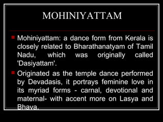 MOHINIYATTAM
 Mohiniyattam: a dance form from Kerala is
closely related to Bharathanatyam of Tamil
Nadu, which was originally called
'Dasiyattam'.
 Originated as the temple dance performed
by Devadasis, it portrays feminine love in
its myriad forms - carnal, devotional and
maternal- with accent more on Lasya and
Bhava.
 