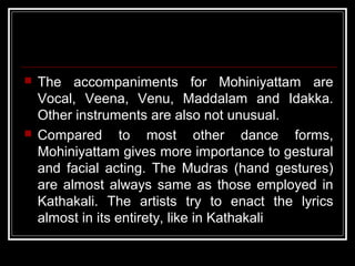  The accompaniments for Mohiniyattam are
Vocal, Veena, Venu, Maddalam and Idakka.
Other instruments are also not unusual.
 Compared to most other dance forms,
Mohiniyattam gives more importance to gestural
and facial acting. The Mudras (hand gestures)
are almost always same as those employed in
Kathakali. The artists try to enact the lyrics
almost in its entirety, like in Kathakali
 