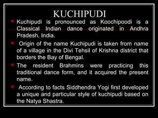 KUCHIPUDI
 Kuchipudi is pronounced as Koochipoodi is a
Classical Indian dance originated in Andhra
Pradesh, India.
 Origin of the name Kuchipudi is taken from name
of a village in the Divi Tehsil of Krishna district that
borders the Bay of Bengal.
 The resident Brahmins were practicing this
traditional dance form, and it acquired the present
name.
 According to facts Siddhendra Yogi first developed
a unique and particular style of kuchipudi based on
the Natya Shastra.
 