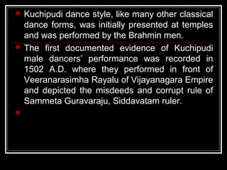  Kuchipudi dance style, like many other classical
dance forms, was initially presented at temples
and was performed by the Brahmin men.
 The first documented evidence of Kuchipudi
male dancers’ performance was recorded in
1502 A.D. where they performed in front of
Veeranarasimha Rayalu of Vijayanagara Empire
and depicted the misdeeds and corrupt rule of
Sammeta Guravaraju, Siddavatam ruler.

 