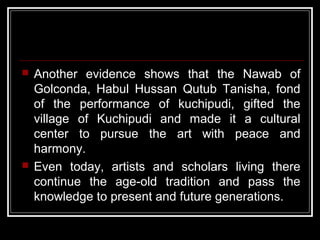  Another evidence shows that the Nawab of
Golconda, Habul Hussan Qutub Tanisha, fond
of the performance of kuchipudi, gifted the
village of Kuchipudi and made it a cultural
center to pursue the art with peace and
harmony.
 Even today, artists and scholars living there
continue the age-old tradition and pass the
knowledge to present and future generations.
 