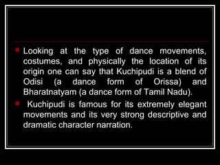  Looking at the type of dance movements,
costumes, and physically the location of its
origin one can say that Kuchipudi is a blend of
Odisi (a dance form of Orissa) and
Bharatnatyam (a dance form of Tamil Nadu).
 Kuchipudi is famous for its extremely elegant
movements and its very strong descriptive and
dramatic character narration.
 