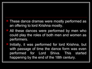  These dance dramas were mostly performed as
an offering to lord Krishna mostly.
 All these dances were performed by men who
could play the roles of both men and women as
performers.
 Initially, it was performed for lord Krishna, but
with passage of time the dance form was even
performed for Lord Shiva. This started
happening by the end of the 18th century.
 