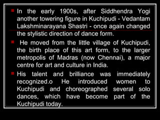  In the early 1900s, after Siddhendra Yogi
another towering figure in Kuchipudi - Vedantam
Lakshminarayana Shastri - once again changed
the stylistic direction of dance form.
 He moved from the little village of Kuchipudi,
the birth place of this art form, to the larger
metropolis of Madras (now Chennai), a major
centre for art and culture in India.
 His talent and brilliance was immediately
recognized.o He introduced women to
Kuchipudi and choreographed several solo
dances, which have become part of the
Kuchipudi today.
 