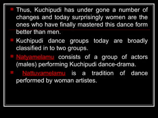 Thus, Kuchipudi has under gone a number of
changes and today surprisingly women are the
ones who have finally mastered this dance form
better than men.
 Kuchipudi dance groups today are broadly
classified in to two groups.
 Natyamelamu consists of a group of actors
(males) performing Kuchipudi dance-drama.
 Nattuvamelamu is a tradition of dance
performed by woman artistes.
 
